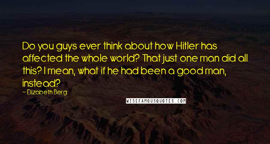 Elizabeth Berg Quotes: Do you guys ever think about how Hitler has affected the whole world? That just one man did all this? I mean, what if he had been a good man, instead?