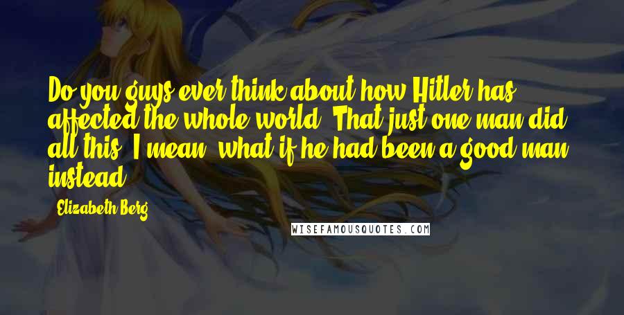 Elizabeth Berg Quotes: Do you guys ever think about how Hitler has affected the whole world? That just one man did all this? I mean, what if he had been a good man, instead?