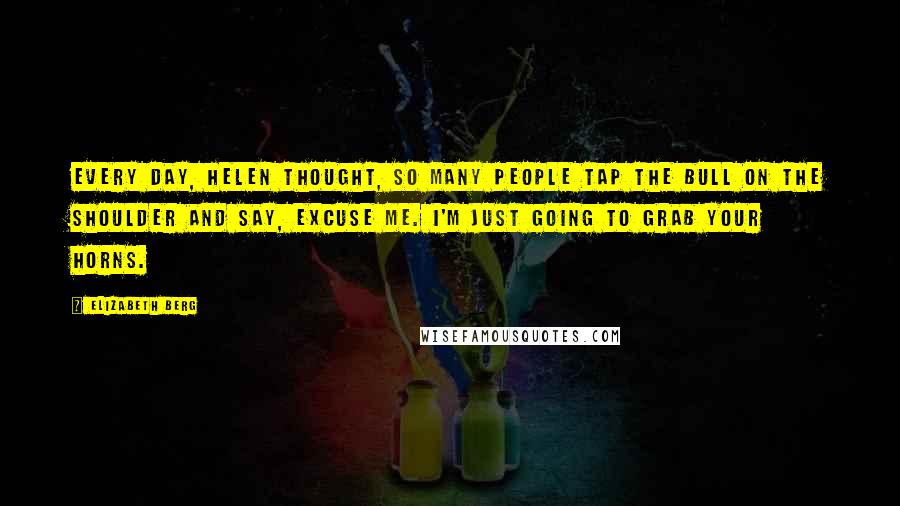 Elizabeth Berg Quotes: Every day, Helen thought, so many people tap the bull on the shoulder and say, Excuse me. I'm just going to grab your horns.