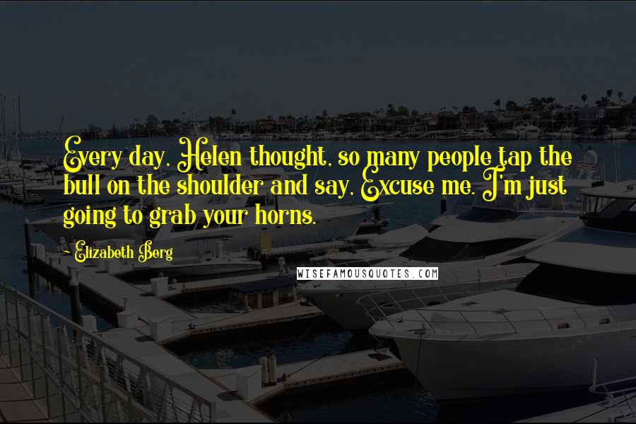 Elizabeth Berg Quotes: Every day, Helen thought, so many people tap the bull on the shoulder and say, Excuse me. I'm just going to grab your horns.