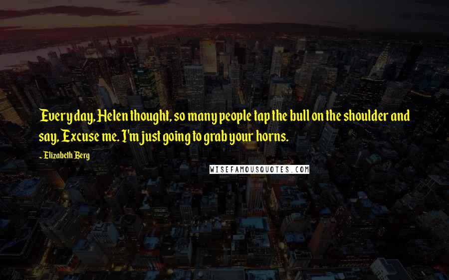 Elizabeth Berg Quotes: Every day, Helen thought, so many people tap the bull on the shoulder and say, Excuse me. I'm just going to grab your horns.