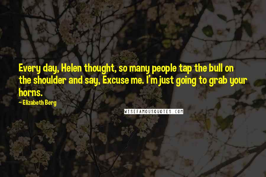 Elizabeth Berg Quotes: Every day, Helen thought, so many people tap the bull on the shoulder and say, Excuse me. I'm just going to grab your horns.