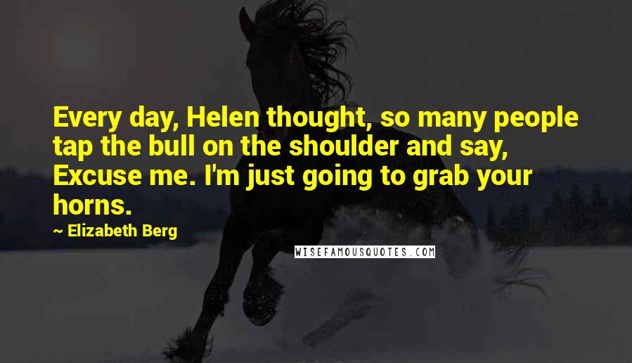 Elizabeth Berg Quotes: Every day, Helen thought, so many people tap the bull on the shoulder and say, Excuse me. I'm just going to grab your horns.