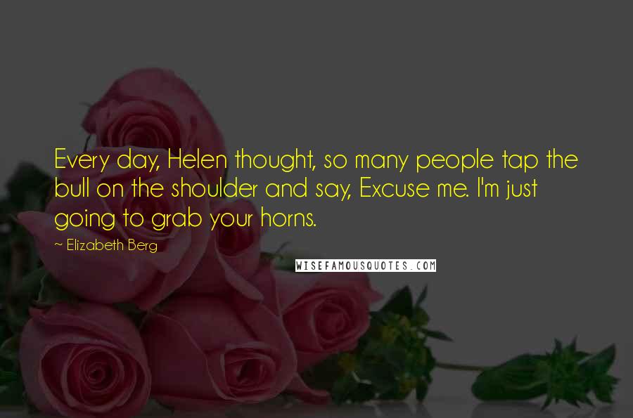 Elizabeth Berg Quotes: Every day, Helen thought, so many people tap the bull on the shoulder and say, Excuse me. I'm just going to grab your horns.