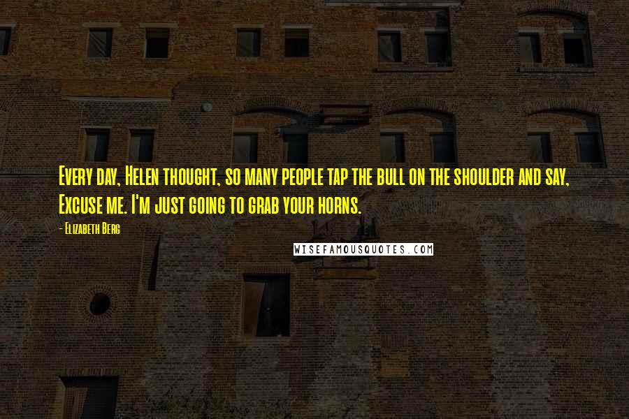 Elizabeth Berg Quotes: Every day, Helen thought, so many people tap the bull on the shoulder and say, Excuse me. I'm just going to grab your horns.