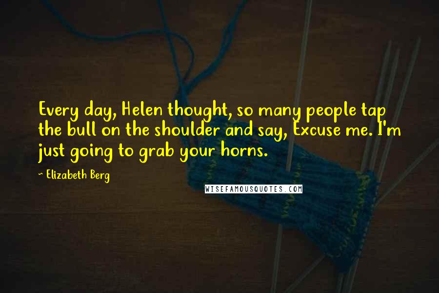 Elizabeth Berg Quotes: Every day, Helen thought, so many people tap the bull on the shoulder and say, Excuse me. I'm just going to grab your horns.