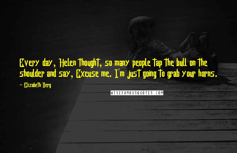 Elizabeth Berg Quotes: Every day, Helen thought, so many people tap the bull on the shoulder and say, Excuse me. I'm just going to grab your horns.