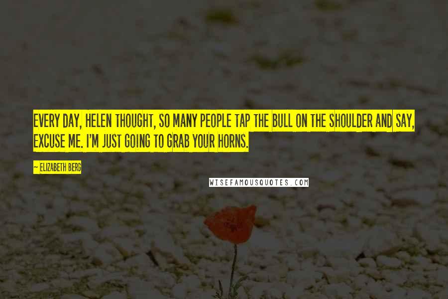 Elizabeth Berg Quotes: Every day, Helen thought, so many people tap the bull on the shoulder and say, Excuse me. I'm just going to grab your horns.