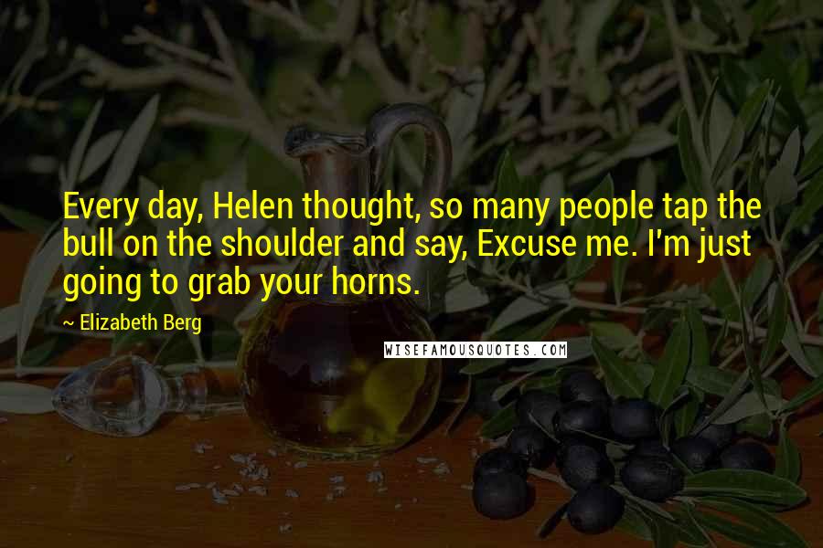 Elizabeth Berg Quotes: Every day, Helen thought, so many people tap the bull on the shoulder and say, Excuse me. I'm just going to grab your horns.