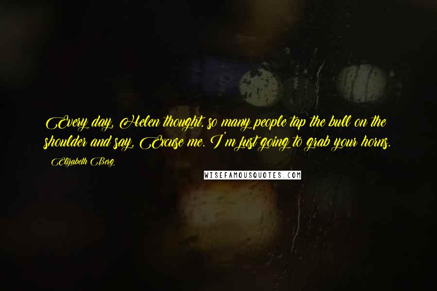 Elizabeth Berg Quotes: Every day, Helen thought, so many people tap the bull on the shoulder and say, Excuse me. I'm just going to grab your horns.