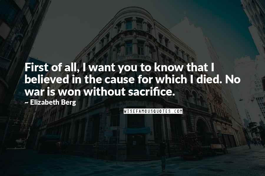 Elizabeth Berg Quotes: First of all, I want you to know that I believed in the cause for which I died. No war is won without sacrifice.