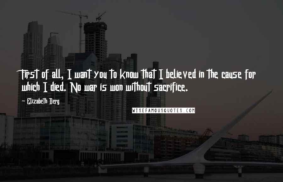 Elizabeth Berg Quotes: First of all, I want you to know that I believed in the cause for which I died. No war is won without sacrifice.