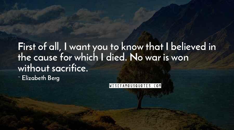 Elizabeth Berg Quotes: First of all, I want you to know that I believed in the cause for which I died. No war is won without sacrifice.