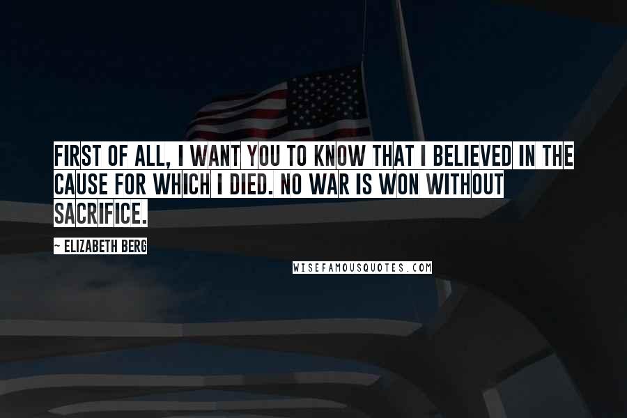 Elizabeth Berg Quotes: First of all, I want you to know that I believed in the cause for which I died. No war is won without sacrifice.