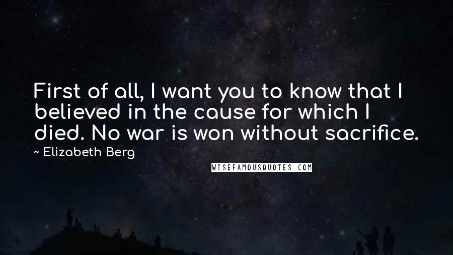 Elizabeth Berg Quotes: First of all, I want you to know that I believed in the cause for which I died. No war is won without sacrifice.