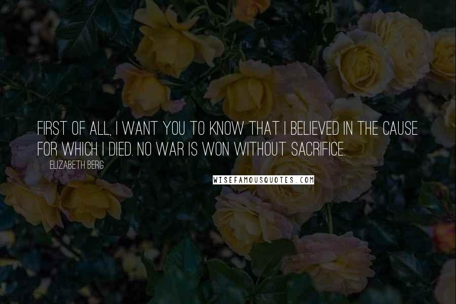 Elizabeth Berg Quotes: First of all, I want you to know that I believed in the cause for which I died. No war is won without sacrifice.