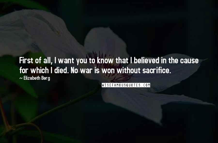 Elizabeth Berg Quotes: First of all, I want you to know that I believed in the cause for which I died. No war is won without sacrifice.