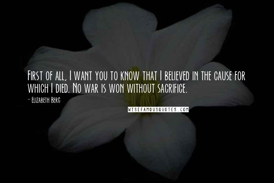 Elizabeth Berg Quotes: First of all, I want you to know that I believed in the cause for which I died. No war is won without sacrifice.