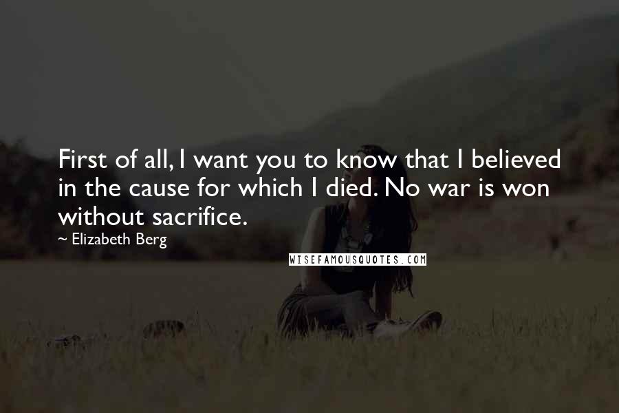 Elizabeth Berg Quotes: First of all, I want you to know that I believed in the cause for which I died. No war is won without sacrifice.