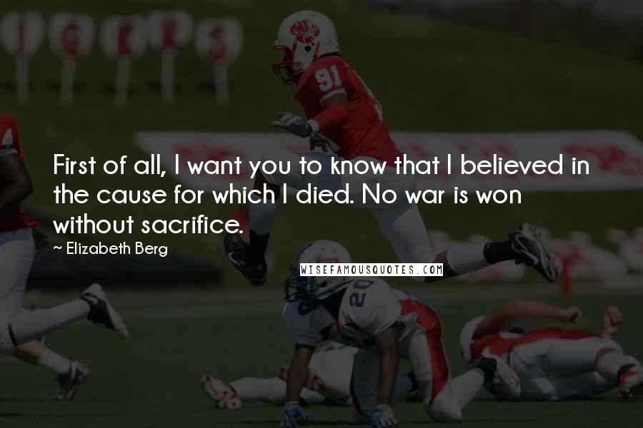 Elizabeth Berg Quotes: First of all, I want you to know that I believed in the cause for which I died. No war is won without sacrifice.