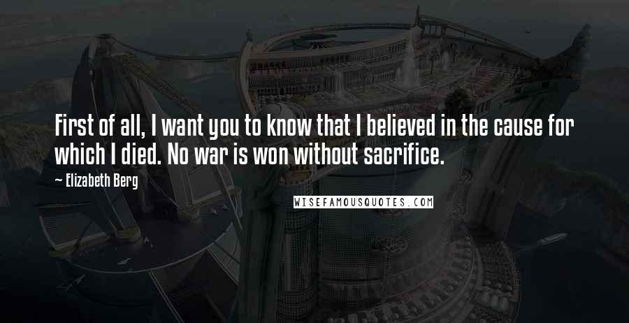 Elizabeth Berg Quotes: First of all, I want you to know that I believed in the cause for which I died. No war is won without sacrifice.