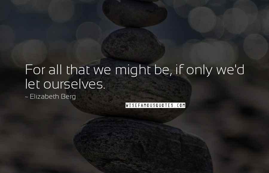 Elizabeth Berg Quotes: For all that we might be, if only we'd let ourselves.