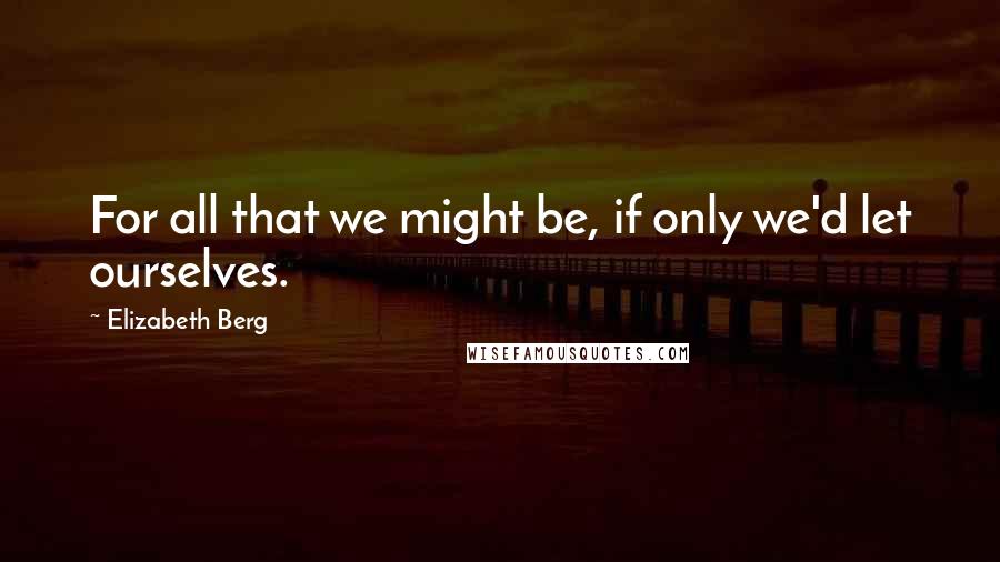 Elizabeth Berg Quotes: For all that we might be, if only we'd let ourselves.