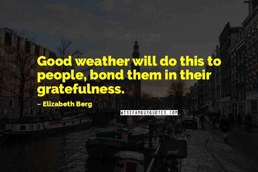 Elizabeth Berg Quotes: Good weather will do this to people, bond them in their gratefulness.