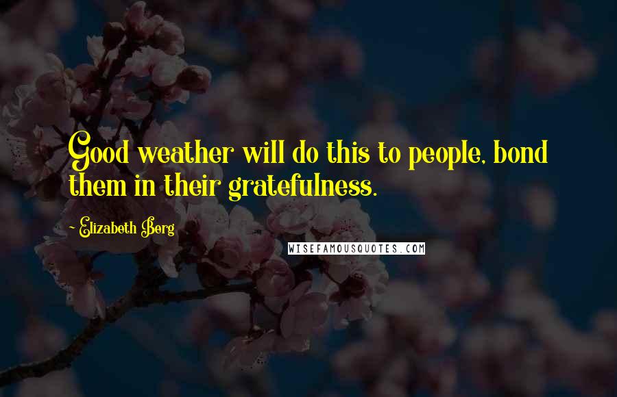 Elizabeth Berg Quotes: Good weather will do this to people, bond them in their gratefulness.