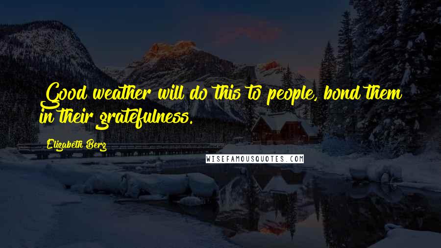 Elizabeth Berg Quotes: Good weather will do this to people, bond them in their gratefulness.