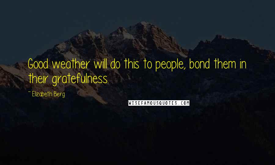 Elizabeth Berg Quotes: Good weather will do this to people, bond them in their gratefulness.