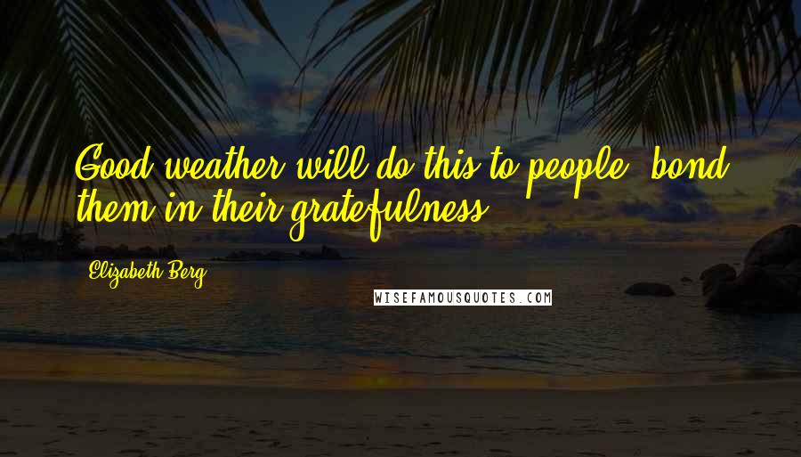 Elizabeth Berg Quotes: Good weather will do this to people, bond them in their gratefulness.