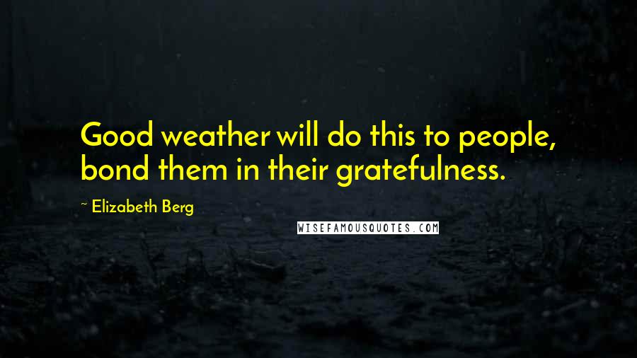 Elizabeth Berg Quotes: Good weather will do this to people, bond them in their gratefulness.