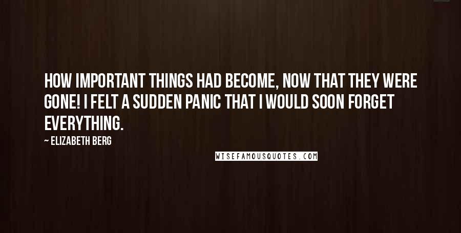 Elizabeth Berg Quotes: How important things had become, now that they were gone! I felt a sudden panic that I would soon forget everything.