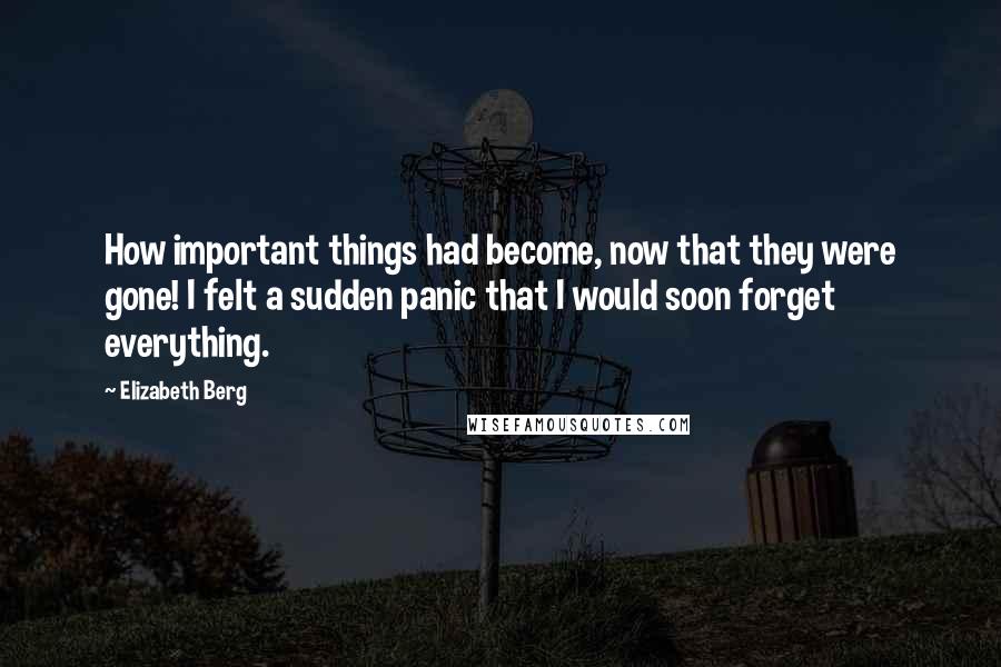 Elizabeth Berg Quotes: How important things had become, now that they were gone! I felt a sudden panic that I would soon forget everything.