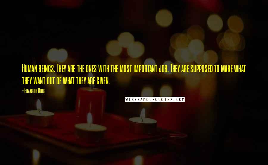 Elizabeth Berg Quotes: Human beings. They are the ones with the most important job. They are supposed to make what they want out of what they are given.