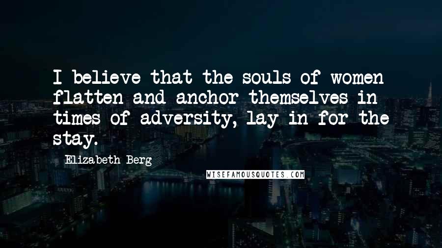 Elizabeth Berg Quotes: I believe that the souls of women flatten and anchor themselves in times of adversity, lay in for the stay.