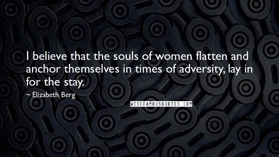 Elizabeth Berg Quotes: I believe that the souls of women flatten and anchor themselves in times of adversity, lay in for the stay.