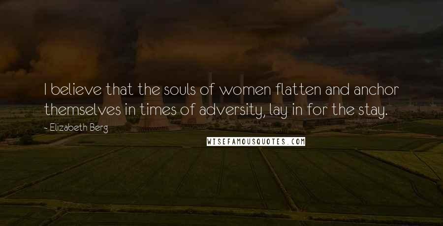 Elizabeth Berg Quotes: I believe that the souls of women flatten and anchor themselves in times of adversity, lay in for the stay.