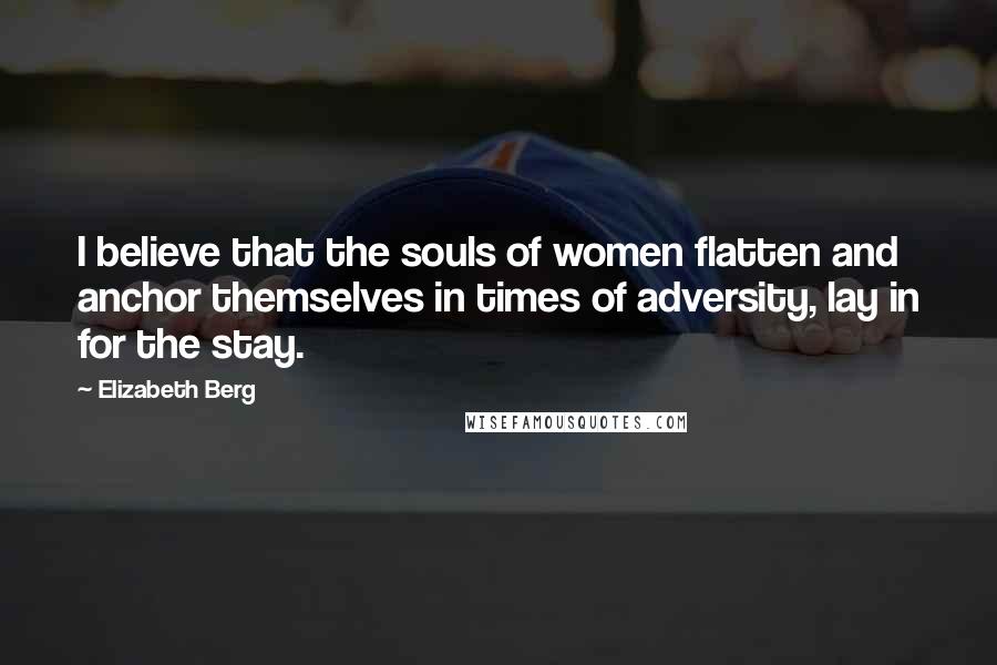 Elizabeth Berg Quotes: I believe that the souls of women flatten and anchor themselves in times of adversity, lay in for the stay.