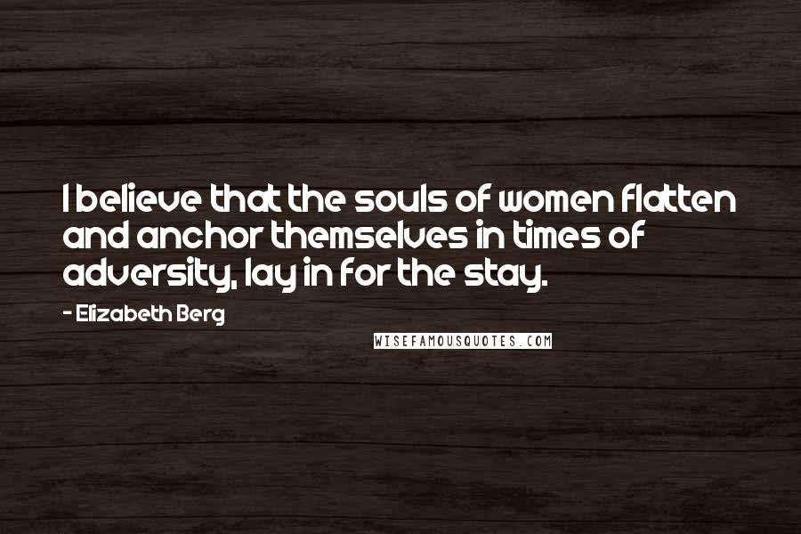 Elizabeth Berg Quotes: I believe that the souls of women flatten and anchor themselves in times of adversity, lay in for the stay.