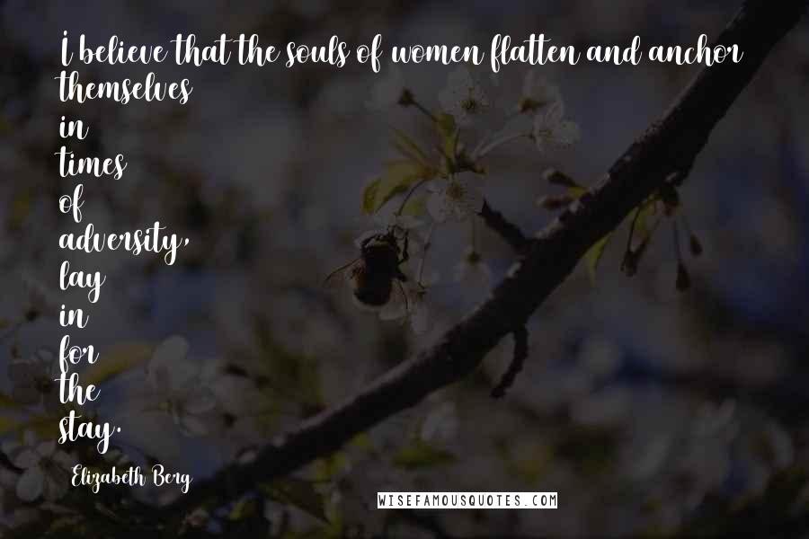 Elizabeth Berg Quotes: I believe that the souls of women flatten and anchor themselves in times of adversity, lay in for the stay.