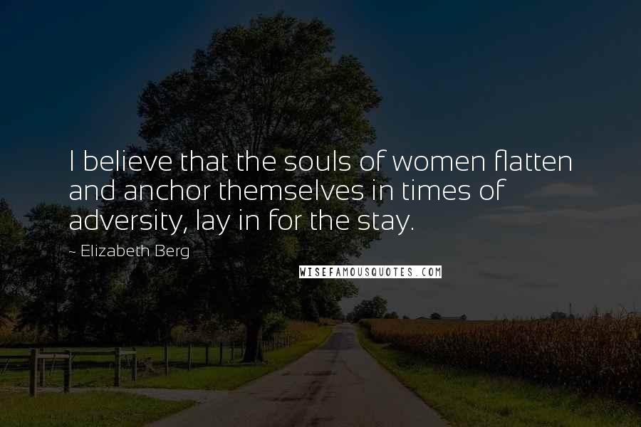 Elizabeth Berg Quotes: I believe that the souls of women flatten and anchor themselves in times of adversity, lay in for the stay.