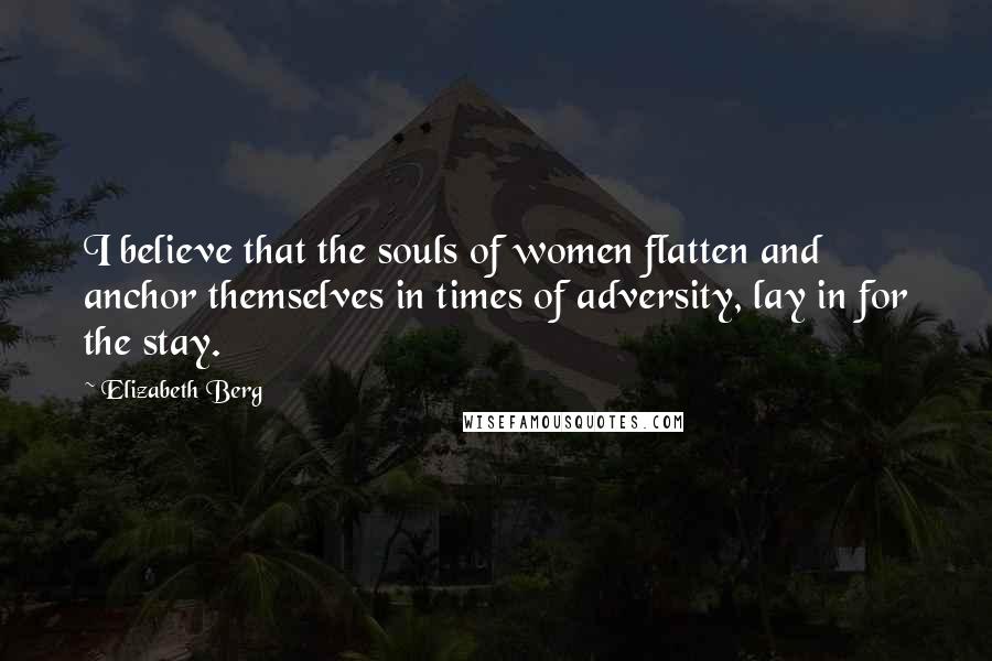 Elizabeth Berg Quotes: I believe that the souls of women flatten and anchor themselves in times of adversity, lay in for the stay.