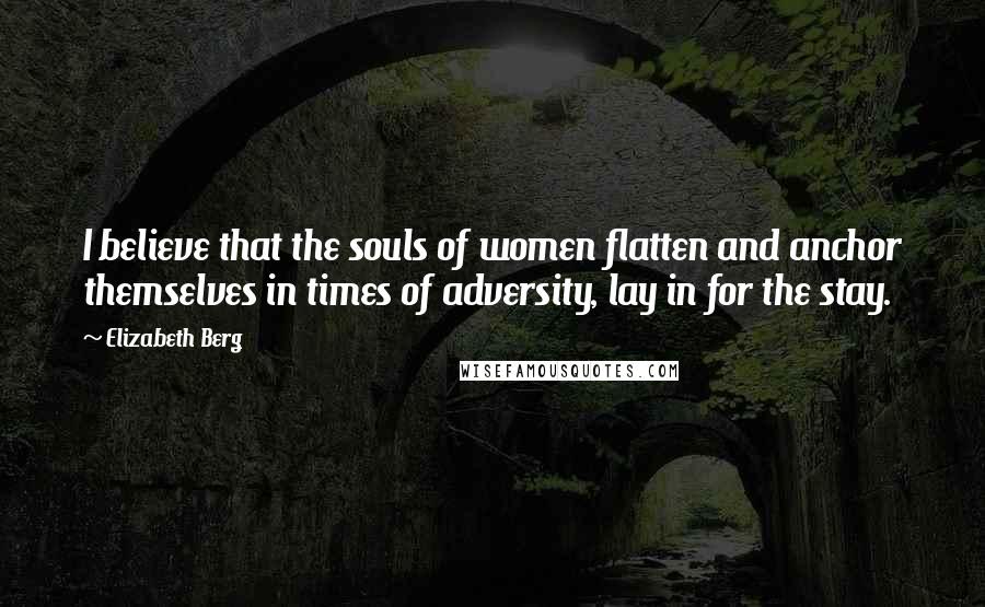 Elizabeth Berg Quotes: I believe that the souls of women flatten and anchor themselves in times of adversity, lay in for the stay.