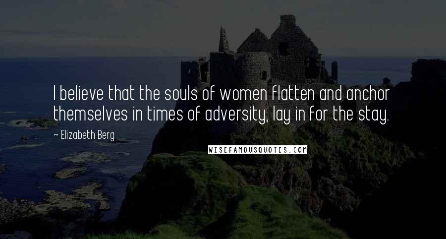 Elizabeth Berg Quotes: I believe that the souls of women flatten and anchor themselves in times of adversity, lay in for the stay.