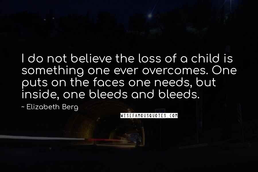 Elizabeth Berg Quotes: I do not believe the loss of a child is something one ever overcomes. One puts on the faces one needs, but inside, one bleeds and bleeds.