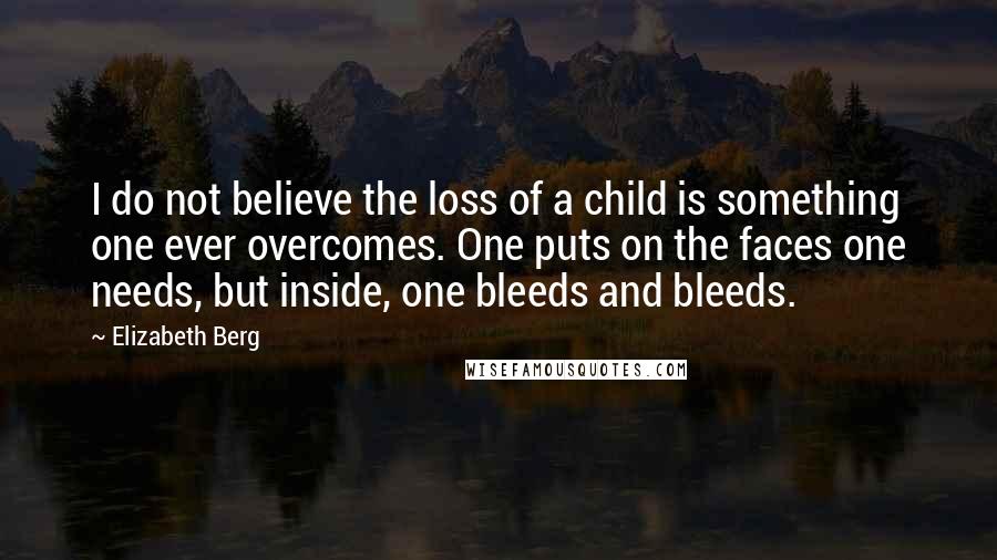 Elizabeth Berg Quotes: I do not believe the loss of a child is something one ever overcomes. One puts on the faces one needs, but inside, one bleeds and bleeds.