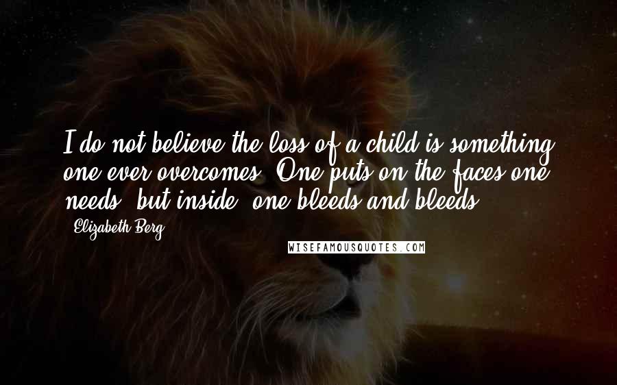 Elizabeth Berg Quotes: I do not believe the loss of a child is something one ever overcomes. One puts on the faces one needs, but inside, one bleeds and bleeds.