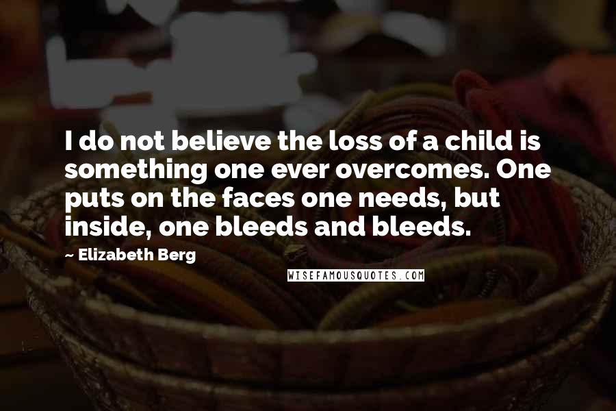 Elizabeth Berg Quotes: I do not believe the loss of a child is something one ever overcomes. One puts on the faces one needs, but inside, one bleeds and bleeds.